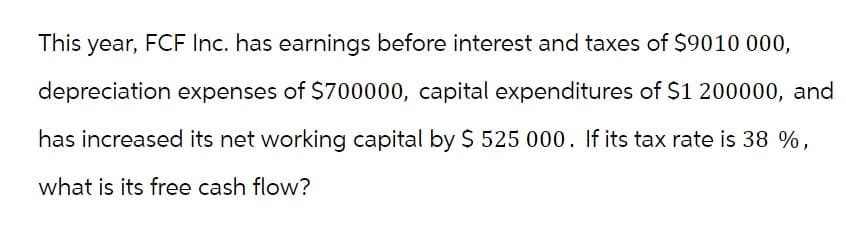 This year, FCF Inc. has earnings before interest and taxes of $9010 000,
depreciation expenses of $700000, capital expenditures of $1 200000, and
has increased its net working capital by $ 525 000. If its tax rate is 38 %,
what is its free cash flow?