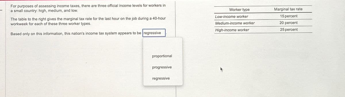For purposes of assessing income taxes, there are three official income levels for workers in
a small country: high, medium, and low.
The table to the right gives the marginal tax rate for the last hour on the job during a 40-hour
workweek for each of these three worker types.
Based only on this information, this nation's income tax system appears to be regressive
Worker type
Low-income worker
Medium-income worker
High-income worker
Marginal tax rate
15 percent
20 percent
25 percent
proportional
progressive
regressive