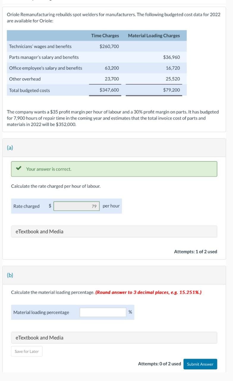Oriole Remanufacturing rebuilds spot welders for manufacturers. The following budgeted cost data for 2022
are available for Oriole:
Time Charges
Material Loading Charges
Technicians' wages and benefits
$260,700
Parts manager's salary and benefits
$36,960
Office employee's salary and benefits
63,200
16,720
Other overhead
23,700
25,520
Total budgeted costs
$347,600
$79,200
The company wants a $35 profit margin per hour of labour and a 30% profit margin on parts. It has budgeted
for 7,900 hours of repair time in the coming year and estimates that the total invoice cost of parts and
materials in 2022 will be $352,000.
(a)
Your answer is correct.
Calculate the rate charged per hour of labour.
Rate charged
eTextbook and Media
79 per hour
Attempts: 1 of 2 used
(b)
Calculate the material loading percentage. (Round answer to 3 decimal places, e.g. 15.251%.)
Material loading percentage
eTextbook and Media
Save for Later
%
Attempts: 0 of 2 used Submit Answer