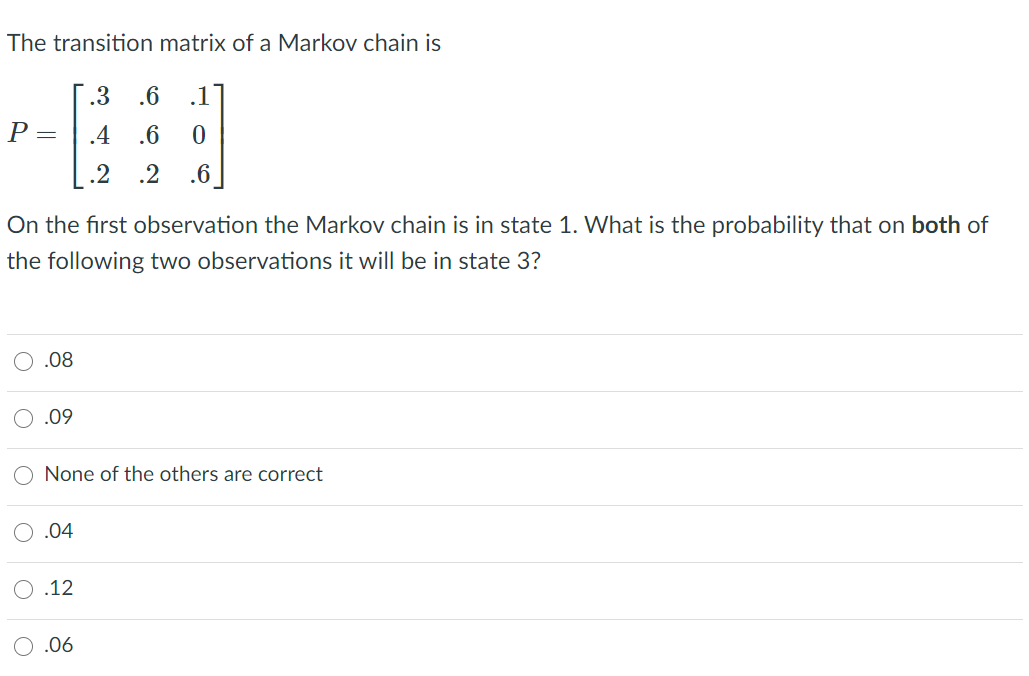 The transition matrix of a Markov chain is
.3
.6
.1
P =
.4
.6
.2
.2
.6
On the first observation the Markov chain is in state 1. What is the probability that on both of
the following two observations it will be in state 3?
.08
.09
None of the others are correct
.04
.12
O .06
