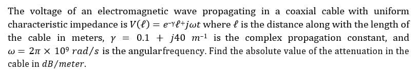 The voltage of an electromagnetic wave propagating in a coaxial cable with uniform
characteristic impedance is V() = evl+jot where is the distance along with the length of
the cable in meters, y = 0.1 + j40 m-¹ is the complex propagation constant, and
w = 2π x 10⁹ rad/s is the angular frequency. Find the absolute value of the attenuation in the
cable in dB/meter.