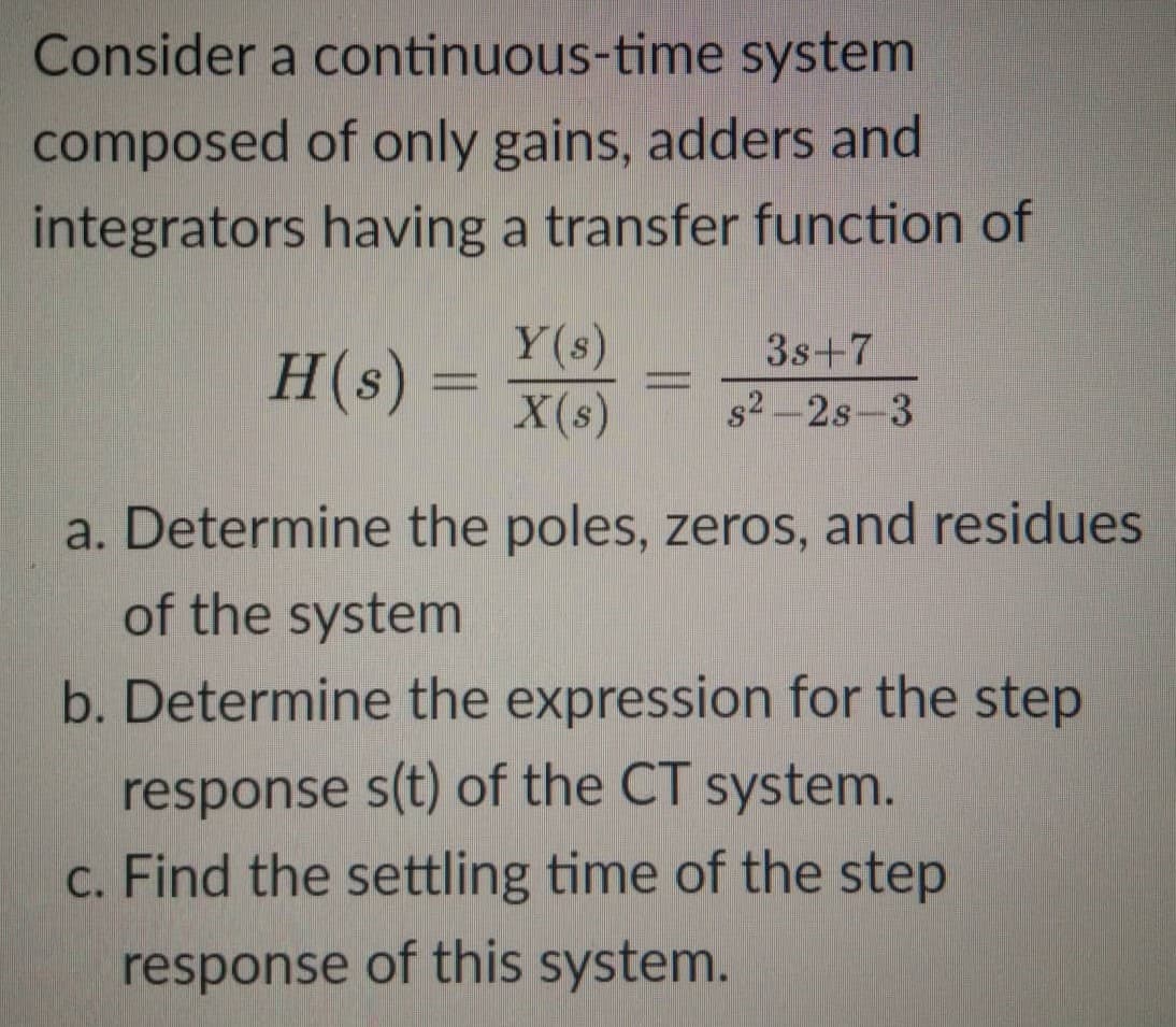 Consider a continuous-time system
composed of only gains, adders and
integrators having a transfer function of
H(s) =
Y(s)
3s+7
X(s) s2-28-3
=
a. Determine the poles, zeros, and residues
of the system
b. Determine the expression for the step
response s(t) of the CT system.
c. Find the settling time of the step
response of this system.