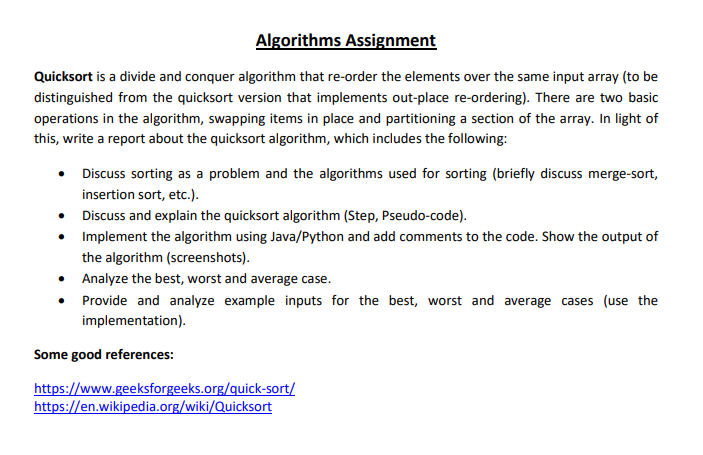 Algorithms Assignment
Quicksort is a divide and conquer algorithm that re-order the elements over the same input array (to be
distinguished from the quicksort version that implements out-place re-ordering). There are two basic
operations in the algorithm, swapping items in place and partitioning a section of the array. In light of
this, write a report about the quicksort algorithm, which includes the following:
• Discuss sorting as a problem and the algorithms used for sorting (briefly discuss merge-sort,
insertion sort, etc.).
• Discuss and explain the quicksort algorithm (Step, Pseudo-code).
• Implement the algorithm using Java/Python and add comments to the code. Show the output of
the algorithm (screenshots).
• Analyze the best, worst and average case.
Provide and analyze example inputs for the best, worst and average cases (use the
implementation).
Some good references:
https://www.geeksforgeeks.org/quick-sort/
https://en.wikipedia.org/wiki/Quicksort
