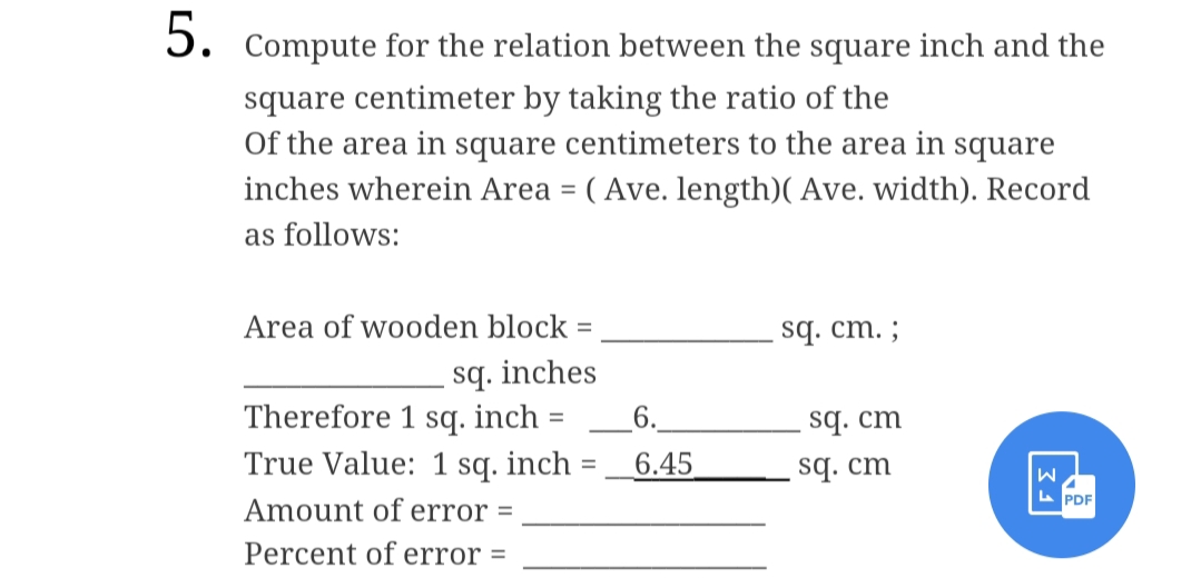 5. Compute for the relation between the square inch and the
square centimeter by taking the ratio of the
Of the area in square centimeters to the area in square
inches wherein Area = (Ave. length)( Ave. width). Record
as follows:
Area of wooden block =
sq. cm. ;
sq. inches
Therefore 1 sq. inch =
True Value: 1 sq. inch
Amount of error =
sq. cm
sq. cm
=
Percent of error =
6.
6.45
|FE||
W
LPDF