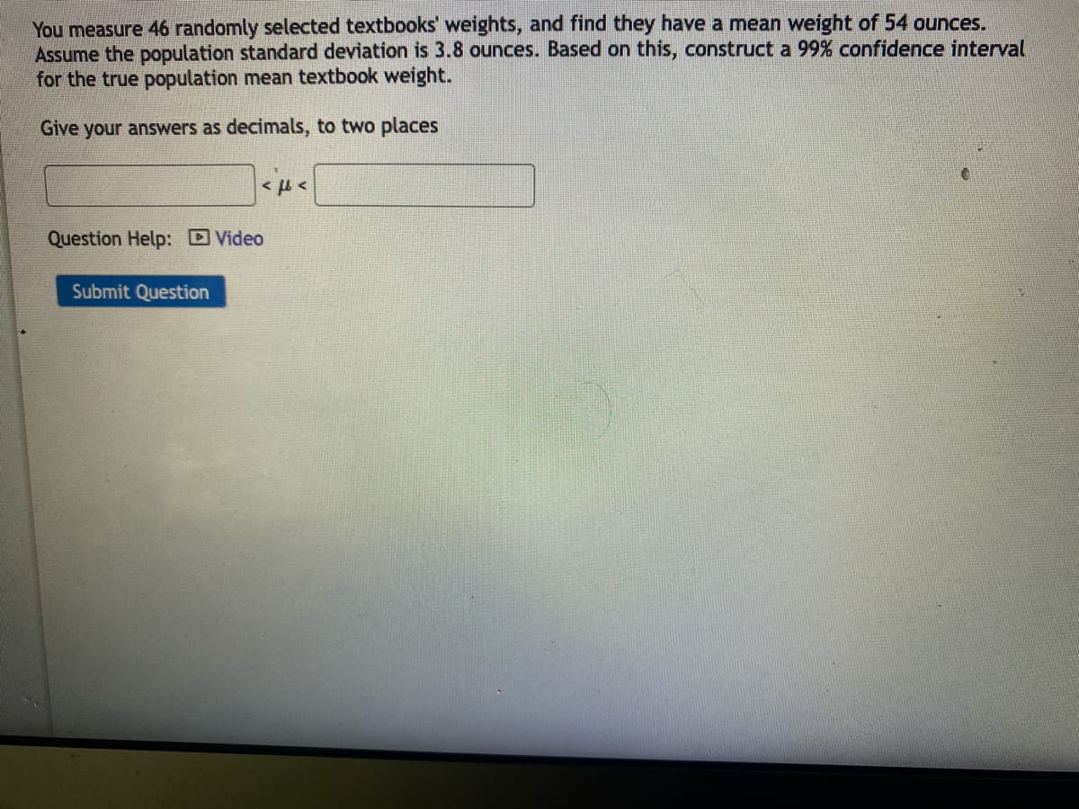 You measure 46 randomly selected textbooks' weights, and find they have a mean weight of 54 ounces.
Assume the population standard deviation is 3.8 ounces. Based on this, construct a 99% confidence interval
for the true population mean textbook weight.
Give your answers as decimals, to two places
Question Help: Video
Submit Question
«μ<