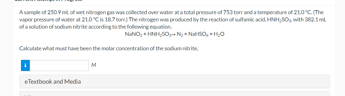 A sample of 250.9 mL of wet nitrogen gas was collected over water at a total pressure of 753 torr and a temperature of 21.0°C. (The
vapor pressure of water at 21.0 °C is 18.7 torr.) The nitrogen was produced by the reaction of sulfamic acid, HNH2SO3, with 382.1 mL
of a solution of sodium nitrite according to the following equation.
NANO2 + HNH2SO3→ N2 + NaHSO4 + H20
Calculate what must have been the molar concentration of the sodium nitrite.
i
M
eTextbook and Media

