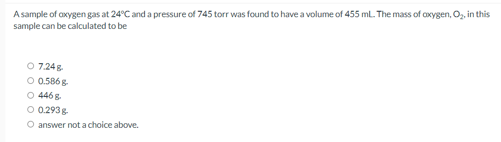 A sample of oxygen gas at 24°C and a pressure of 745 torr was found to have a volume of 455 mL. The mass of oxygen, O,, in this
sample can be calculated to be
O 7.24 g.
O 0.586 g.
O 446 g.
O 0.293 g.
O answer not a choice above.
