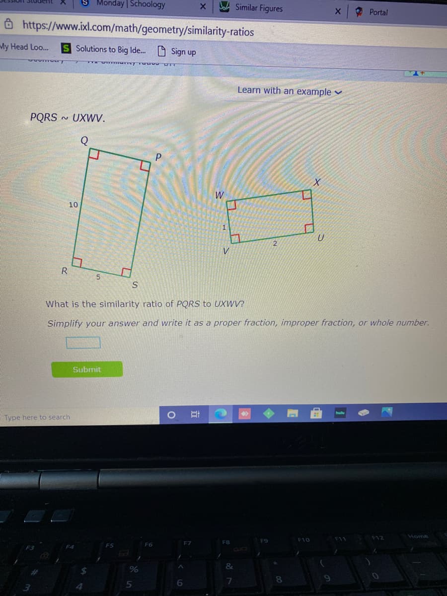 Monday Schoology
Similar Figures
O Portal
Ô https://www.ixl.com/math/geometry/similarity-ratios
My Head Loo...
S Solutions to Big Ide.. O Sign up
Learn with an example v
PQRS
~ UXWV.
W
10
V
R.
What is the similarity ratio of PQRS to UXWV?
Simplify your answer and write it as a proper fraction, improper fraction, or whole number.
Submit
Type here to search
Home
F9
F10
F11 F12
F8
&
7

