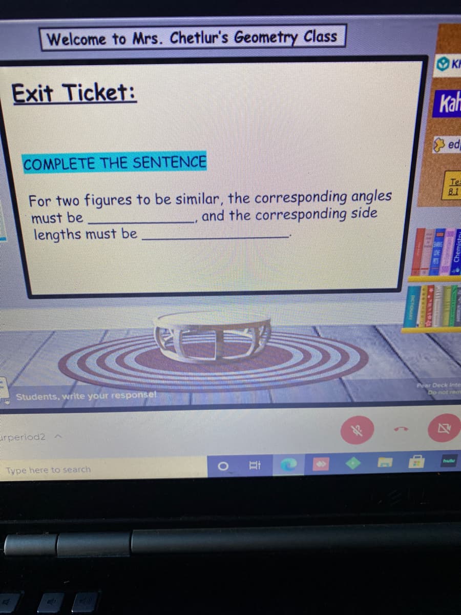 Welcome to Mrs. Chetlur's Geometry Class
KP
Exit Ticket:
Kah
ed
COMPLETE THE SENTENCE
Te
8.1
For two figures to be similar, the corresponding angles
and the corresponding side
must be
lengths must be
Pear Deck Inte
Do not rem
Students, write your response!
irperiod2 n
hulu
Type here to search
