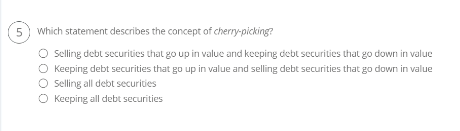 5
Which statement describes the concept of cherry-picking?
O Selling debt securities that go up in value and keeping debt securities that go down in value
Keeping debt securities that go up in value and selling debt securities that go down in value
O Selling all debt securities
O Keeping all debt securities