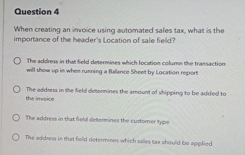 Question 4
When creating an invoice using automated sales tax, what is the
importance of the header's Location of sale field?
The address in that field determines which location column the transaction
will show up in when running a Balance Sheet by Location report
The address in the field determines the amount of shipping to be added to
the invoice
The address in that field determines the customer type
The address in that field determines which sales tax should be applied