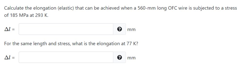 Calculate the elongation (elastic) that can be achieved when a 560-mm long OFC wire is subjected to a stress
of 185 MPa at 293 K.
Al =
mm
For the same length and stress, what is the elongation at 77 K?
Al =
mm
