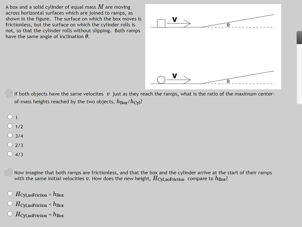 A box and a solid cylinder of equal mass M are moving
across horizontal surfaces which are joined to ramps, as
shown in the figure. The surface on which the box moves is
frictionless, but the surface on which the cylinder rolls is
not, so that the cylinder rolls without slipping. Both ramps
have the same angle of inclination 0.
If both objects have the same velocites v just as they reach the ramps, what is the ratio of the maximum center-
of-mass heights reached by the two objects, hBox/hcyl?
1
O 1/2
О 3/4
O 2/3
O 4/3
Now imagine that both ramps are frictionless, and that the box and the cylinder arrive at the start of their ramps
with the same initial velocities v. How does the new height, HCyl,noFriction Compare to hBox?
O Hcyl,noFriction > hBox
O Hcyl,noFriction < hBox
O Hcyl,noFriction = hBox
