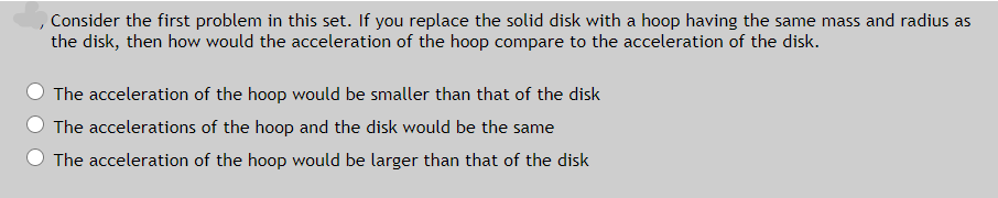 Consider the first problem in this set. If you replace the solid disk with a hoop having the same mass and radius as
the disk, then how would the acceleration of the hoop compare to the acceleration of the disk.
The acceleration of the hoop would be smaller than that of the disk
The accelerations of the hoop and the disk would be the same
The acceleration of the hoop would be larger than that of the disk
