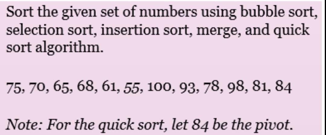 Sort the given set of numbers using bubble sort,
selection sort, insertion sort, merge, and quick
sort algorithm.
75, 70, 65, 68, 61, 55, 100, 93, 78, 98, 81, 84
Note: For the quick sort, let 84 be the pivot.
