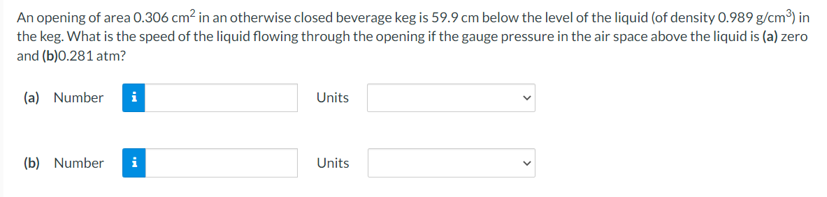 An opening of area 0.306 cm² in an otherwise closed beverage keg is 59.9 cm below the level of the liquid (of density 0.989 g/cm³) in
the keg. What is the speed of the liquid flowing through the opening if the gauge pressure in the air space above the liquid is (a) zero
and (b)0.281 atm?
(a) Number
i
Units
(b) Number
Units

