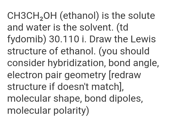 CH3CH₂OH (ethanol) is the solute
and water is the solvent. (td
fydomib) 30.110 i. Draw the Lewis
structure of ethanol. (you should
consider hybridization, bond angle,
electron pair geometry [redraw
structure if doesn't match],
molecular shape, bond dipoles,
molecular polarity)