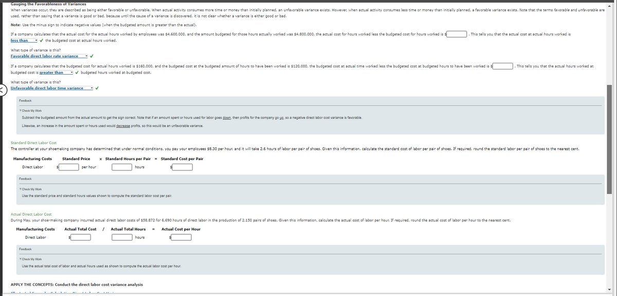Gauging the Favorableness of Variances
When variances occur, they are described as being either favorable or unfavorable. When actual activity consumes more time or money than initially planned, an unfavorable variance exists. However, when actual activity consumes less time or money than initially planned, a favorable variance exists. Note that the terms favorable and unfavorable are
used, rather than saying that a variance is good or bad, because until the cause of a variance is discovered, it is not clear whether a variance is either good or bad.
Note: Use the minus sign to indicate negative values (when the budgeted amount is greater than the actual).
If a company calculates that the actual cost for the actual hours worked by employees was $4,600,000, and the amount budgeted for those hours actually worked was $4,800,000, the actual cost for hours worked less the budgeted cost for hours worked is $
less than ✔ the budgeted cost at actual hours worked.
What type of variance is this?
Favorable direct labor rate variance ✓
If a company calculates that the budgeted cost for actual hours worked is $160,000, and the budgeted cost at the budgeted amount of hours to have been worked is $120,000, the budgeted cost at actual time worked less the budgeted cost at budgeted hours to have been worked is
budgeted cost is greater than ✔ budgeted hours worked at budgeted cost.
What type of variance is this?
Unfavorable direct labor time variance ✓
Feedback
Check My Work
Subtract the budgeted amount from the actual amount to get the sign correct. Note that if an amount spent or hours used for labor goes down, then profits for the company go up, so a negative direct labor cost variance is favorable.
Likewise, an increase in the amount spent or hours used would decrease profits, so this would be an unfavorable variance.
Direct Labor
Standard Direct Labor Cost
The controller at your shoemaking company has determined that under normal conditions, you pay your employees $8.30 per hour, and it will take 2.6 hours of labor per pair of shoes. Given this information, calculate the standard cost of labor per pair of shoes. If required, round the standard labor per pair of shoes to the nearest cent.
Manufacturing Costs Standard Price x Standard Hours per Pair = Standard Cost per Pair
per hour
hours
Feedback
Check My Work
Use the standard price and standard hours values shown to compute the standard labor cost per pair.
This tells you that the actual cost at actual hours worked is
Actual Direct Labor Cost
During May, your shoe-making company incurred actual direct labor costs of $58,872 for 6,690 hours of direct labor in the production of 2,150 pairs of shoes. Given this information, calculate the actual cost of labor per hour. If required, round the actual cost of labor per hour to the nearest cent.
Manufacturing Costs Actual Total Cost / Actual Total Hours
Actual Cost per Hour
hours
Direct Labor
Feedback
Check My Work
Use the actual total cost of labor and actual hours used as shown to compute the actual labor cost per hour.
APPLY THE CONCEPTS: Conduct the direct labor cost variance analysis
. This tells you that the actual hours worked at