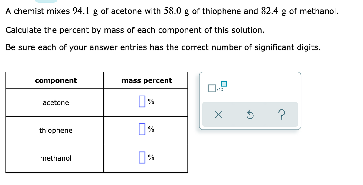 A chemist mixes 94.1 g of acetone with 58.0 g of thiophene and 82.4 g of methanol.
Calculate the percent by mass of each component of this solution.
Be sure each of your answer entries has the correct number of significant digits.
component
mass percent
x10
|%
acetone
?
thiophene
methanol
