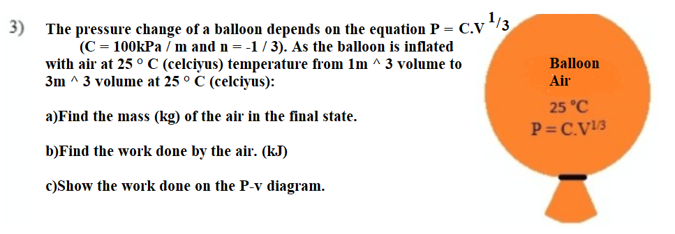 3)
The pressure change of a balloon depends on the equation P = C.V
(C = 100kPa / m and n = -1 / 3). As the balloon is inflated
with air at 25 °C (celciyus) temperature from 1m ^ 3 volume to
3m ^ 3 volume at 25 ° C (celciyus):
Balloon
Air
25 °C
a)Find the mass (kg) of the air in the final state.
P= C.V13
b)Find the work done by the air. (kJ)
c)Show the work done on the P-v diagram.
