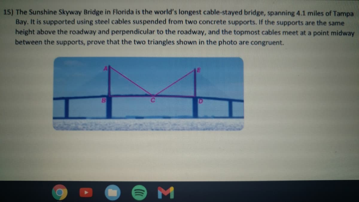 15) The Sunshine Skyway Bridge in Florida is the world's longest cable-stayed bridge, spanning 4.1 miles of Tampa
Bay. It is supported using steel cables suspended from two concrete supports. If the supports are the same
height above the roadway and perpendicular to the roadway, and the topmost cables meet at a point midway
between the supports, prove that the two triangles shown in the photo are congruent.
