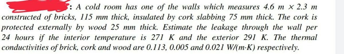 : A cold room has one of the walls which measures 4.6 m x 2.3 m
constructed of bricks, 115 mm thick, insulated by cork slabbing 75 mm thick. The cork is
protected externally by wood 25 mm thick. Estimate the leakage through the wall per
24 hours if the interior temperature is 271 K and the exterior 291 K. The thermal
conductivities of brick, cork and wood are 0.113, 0.005 and 0.021 W/(m-K) respectively.
