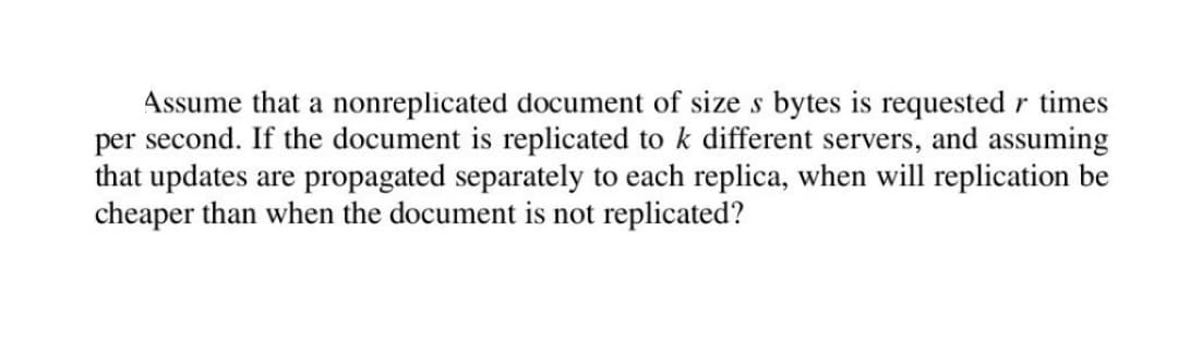 Assume that a nonreplicated document of size s bytes is requested r times
per second. If the document is replicated to k different servers, and assuming
that updates are propagated separately to each replica, when will replication be
cheaper than when the document is not replicated?