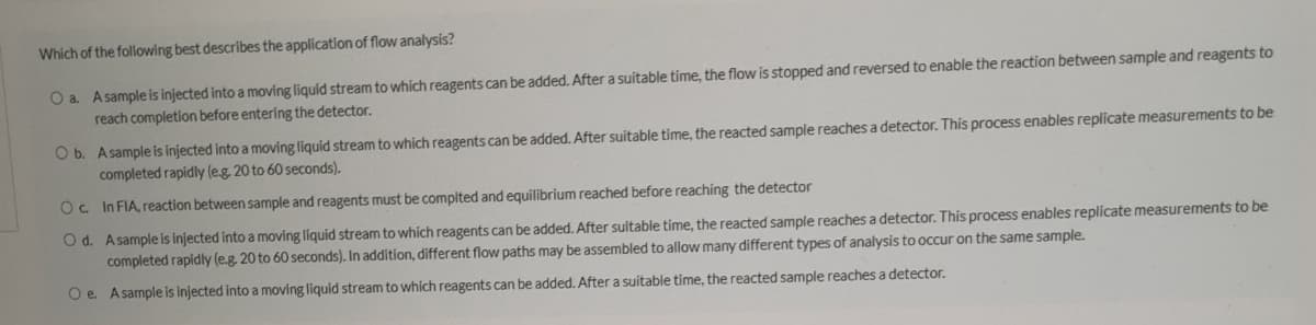Which of the following best describes the application of flow analysis?
O a. Asample is injected into a moving liquid stream to which reagents can be added. After a suitable time, the flow is stopped and reversed to enable the reaction between sample and reagents to
reach completion before entering the detector.
O b. Asample is injected into a moving liquid stream to which reagents can be added. After suitable time, the reacted sample reaches a detector. This process enables replicate measurements to be
completed rapidly (e.g. 20 to 60 seconds).
Oc In FIA, reaction between sample and reagents must be complted and equilibrium reached before reachíng the detector
O d. Asample is injected into a moving liquid stream to which reagents can be added. After suitable time, the reacted sample reaches a detector. This process enables replicate measurements to be
completed rapidly (e.g. 20 to 60 seconds). In addition, different flow paths may be assembled to allow many different types of analysis to occur on the same sample.
O e. Asample is injected into a moving liquid stream to which reagents can be added. After a suitable time, the reacted sample reaches a detector.
