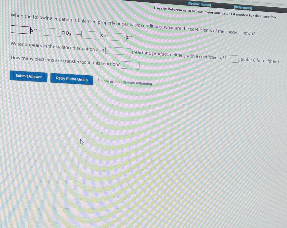 When the following equation is balanced properly under basic conditions, what are the coefficients of the species shown?
CIO3-
Water appears in the balanced equation as a
How many electrons are transferred in this reaction?
Submit Answer
S+
CI
[Review Topics]
[References]
Use the References to access important values if needed for this question.
(reactant, product, neither) with a coefficient of
Retry Entire Group 5 more group attempts remaining
. (Enter 0 for neither.)