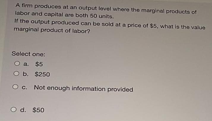 A firm produces at an output level where the marginal products of
labor and capital are both 50 units.
If the output produced can be sold at a price of $5, what is the value
marginal product of labor?
Select one:
O a. $5
O b. $250
O c. Not enough information provided
O d. $50