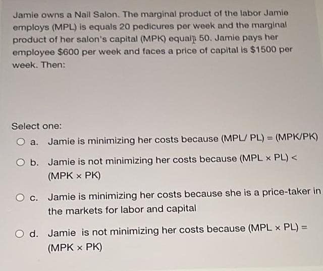 Jamie owns a Nail Salon. The marginal product of the labor Jamie
employs (MPL) is equals 20 pedicures per week and the marginal
product of her salon's capital (MPK) equalp 50. Jamie pays her
employee $600 per week and faces a price of capital is $1500 per
week. Then:
Select one:
a. Jamie is minimizing her costs because (MPL/PL) = (MPK/PK)
b.
Jamie is not minimizing her costs because (MPL x PL) <
(MPK x PK)
O c. Jamie is minimizing her costs because she is a price-taker in
the markets for labor and capital
O d. Jamie is not minimizing her costs because (MPL x PL) =
(MPK x PK)