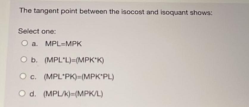 The tangent point between the isocost and isoquant shows:
Select one:
O a. MPL MPK
O b. (MPL*L)=(MPK*K)
c. (MPL PK)=(MPK*PL)
O d. (MPL/K)=(MPK/L)
