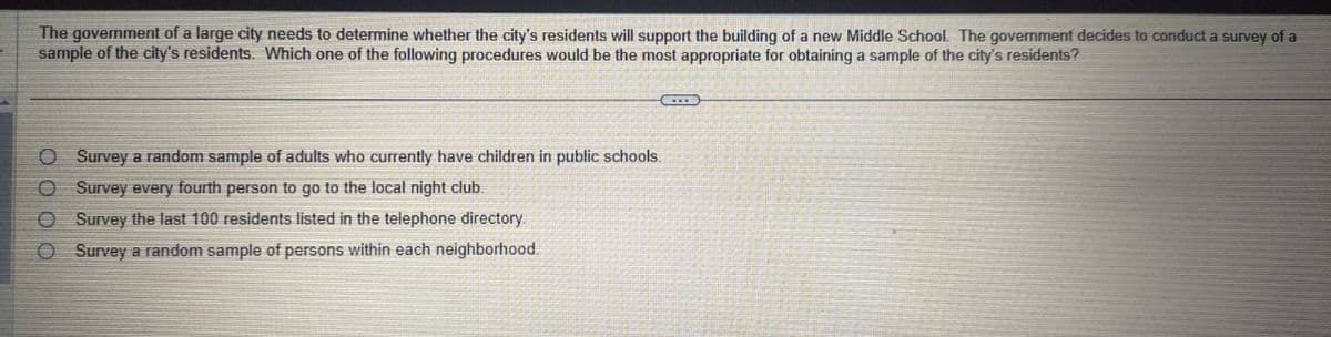 The government of a large city needs to determine whether the city's residents will support the building of a new Middle School. The government decides to conduct a survey of a
sample of the city's residents. Which one of the following procedures would be the most appropriate for obtaining a sample of the city's residents?
€
O Survey a random sample of adults who currently have children in public schools.
O Survey every fourth person to go to the local night club.
O Survey the last 100 residents listed in the telephone directory.
O Survey a random sample of persons within each neighborhood