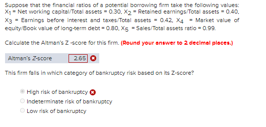 Suppose that the financial ratios of a potential borrowing firm take the following values:
X₁ = Net working capital/Total assets = 0.30, X₂= Retained earnings/Total assets = 0.40.
X3 = Earnings before interest and taxes/Total assets = 0.42, X4 = Market value of
equity/Book value of long-term debt = 0.80, X5 = Sales/Total assets ratio = 0.99.
Calculate the Altman's Z-score for this firm. (Round your answer to 2 decimal places.)
Altman's Z-score
2.65 ✪
This firm falls in which category of bankruptcy risk based on its Z-score?
High risk of bankruptcy
Indeterminate risk of bankruptcy
Low risk of bankruptcy