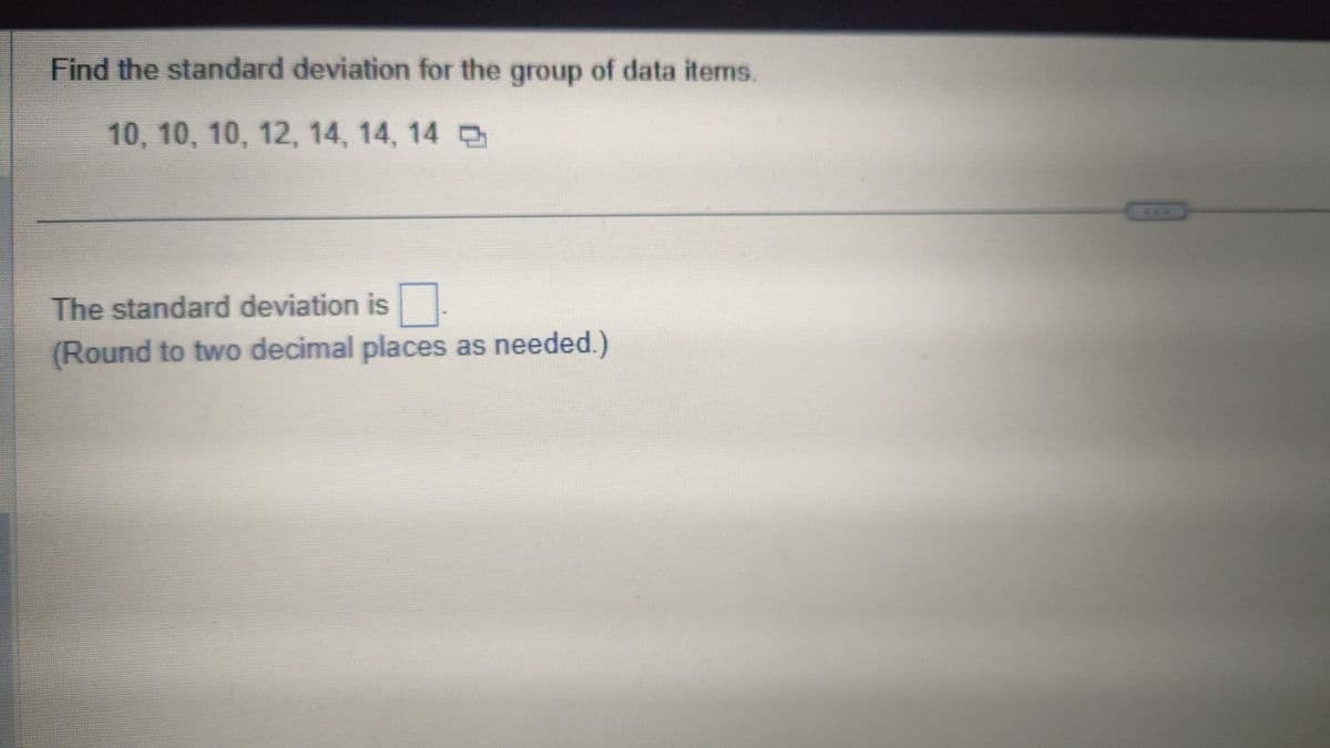 Find the standard deviation for the group of data items.
10, 10, 10, 12, 14, 14, 14 q
The standard deviation is
(Round to two decimal places as needed.)