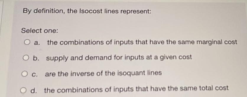By definition, the Isocost lines represent:
Select one:
O a. the combinations of inputs that have the same marginal cost
O b. supply and demand for inputs at a given cost
O c. are the inverse of the isoquant lines
d. the combinations of inputs that have the same total cost