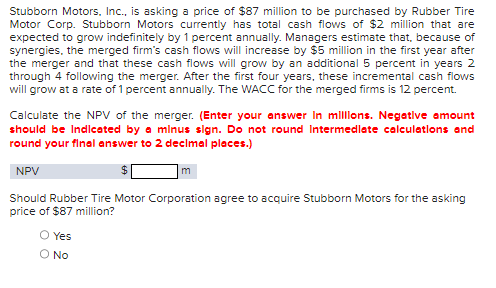 Stubborn Motors, Inc., is asking a price of $87 million to be purchased by Rubber Tire
Motor Corp. Stubborn Motors currently has total cash flows of $2 million that are
expected to grow indefinitely by 1 percent annually. Managers estimate that, because of
synergies, the merged firm's cash flows will increase by $5 million in the first year after
the merger and that these cash flows will grow by an additional 5 percent in years 2
through 4 following the merger. After the first four years, these incremental cash flows
will grow at a rate of 1 percent annually. The WACC for the merged firms is 12 percent.
Calculate the NPV of the merger. (Enter your answer in millions. Negative amount
should be Indicated by a minus sign. Do not round Intermediate calculations and
round your final answer to 2 decimal places.)
NPV
Should Rubber Tire Motor Corporation agree to acquire Stubborn Motors for the asking
price of $87 million?
O Yes
O No
m