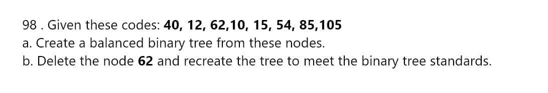 98. Given these codes: 40, 12, 62,10, 15, 54, 85,105
a. Create a balanced binary tree from these nodes.
b. Delete the node 62 and recreate the tree to meet the binary tree standards.
