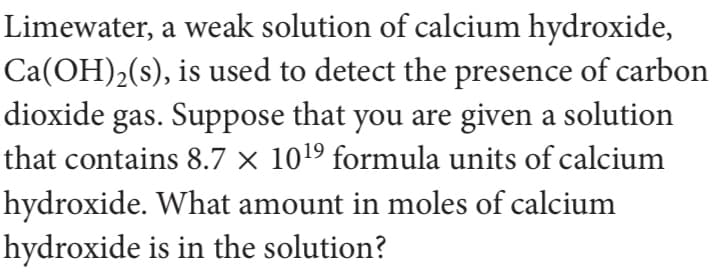 Limewater, a weak solution of calcium hydroxide,
Ca(OH)2(s), is used to detect the presence of carbon
gas. Suppose that you are given a solution
that contains 8.7 × 1019 formula units of calcium
dioxide
hydroxide. What amount in moles of calcium
hydroxide is in the solution?
