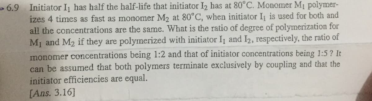 > 6.9 Initiator I has half the half-life that initiator I2 has at 80°C. Monomer Mi polymer-
izes 4 times as fast as monomer M2 at 80°C, when initiator I is used for both and
all the concentrations are the same. What is the ratio of degree of polymerization for
M1 and M2 if they are polymerized with initiator I1 and I2, respectively, the ratio of
monomer concentrations being 1:2 and that of initiator concentrations being 1:5? It
can be assumed that both polymers terminate exclusively by coupling and that the
initiator efficiencies are equal.
[Ans. 3.16]
