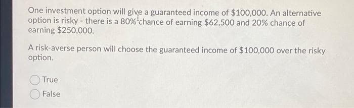 One investment option will give a guaranteed income of $100,000. An alternative
option is risky - there is a 80%chance of earning $62,500 and 20% chance of
earning $250,000.
A risk-averse person will choose the guaranteed income of $100,000 over the risky
option.
True
O False
