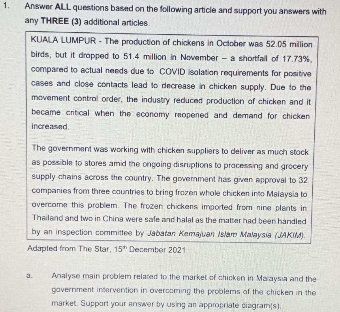 1.
Answer ALL questions based on the following article and support you answers with
any THREE (3) additional articles.
KUALA LUMPUR The production of chickens in October was 52.05 million
birds, but it dropped to 51.4 million in November
a shortfall of 17.73%,
compared to actual needs due to COVID isolation requirements for positive
cases and close contacts lead to decrease in chicken supply. Due to the
movement control order, the industry reduced production of chicken and it
became critical when the economy reopened and demand for chicken
increased.
The government was working with chicken suppliers to deliver as much stock
as possible to stores amid the ongoing disruptions to processing and grocery
supply chains across the country. The government has given approval to 32
companies from three countries to bring frozen whole chicken into Malaysia to
overcome this problem. The frozen chickens imported from nine plants in
Thailand and two in China were safe and halal as the matter had been handled
by an inspection committee by Jabatan Kemajuan Islam Malaysia (JAKIM).
Adapted from The Star, 15th December 2021
a.
Analyse main problem related to the market of chicken in Malaysia and the
government intervention in overcoming the problems of the chicken in the
market. Support your answer by using an appropriate diagram(s).
