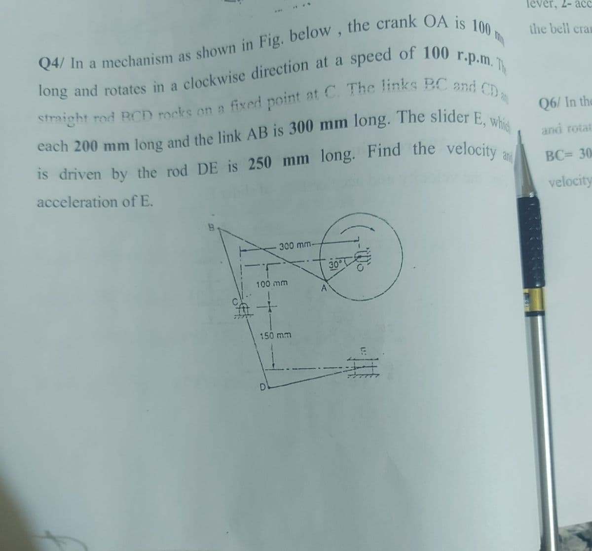 Q4/ In a mechanism as shown in Fig. below, the crank OA is 100 m
straight rod RCD rocks on a fixed point at C. The links BC and CD m
long and rotates in a clockwise direction at a speed of 100 r.p.m.
each 200 mm long and the link AB is 300 mm long. The slider E, which
is driven by the rod DE is 250 mm long. Find the velocity and
acceleration of E.
300 mm-
100 mm
150 mm
D
A
30°
lever, 2- acc
the bell cram
Q6/ In the
and rotat
BC= 30
velocity