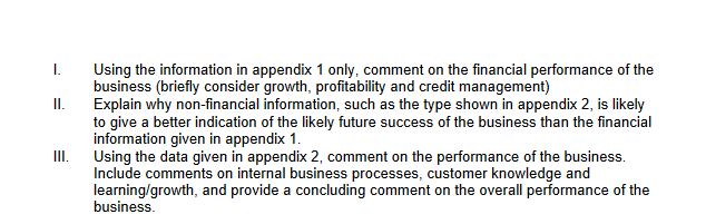 I.
Using the information in appendix 1 only, comment on the financial performance of the
business (briefly consider growth, profitability and credit management)
I.
Explain why non-financial information, such as the type shown in appendix 2, is likely
to give a better indication of the likely future success of the business than the financial
information given in appendix 1.
Using the data given in appendix 2, comment on the performance of the business.
Include comments on internal business processes, customer knowledge and
learning/growth, and provide a concluding comment on the overall performance of the
business.
II.
