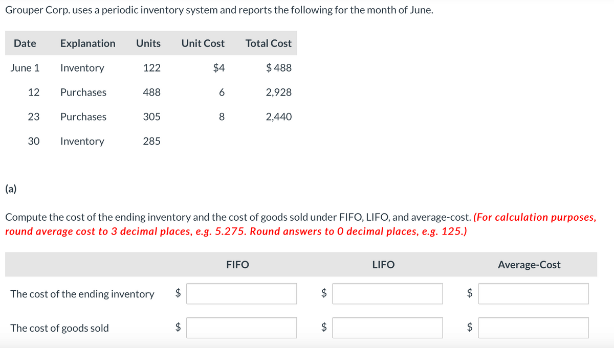 Grouper Corp. uses a periodic inventory system and reports the following for the month of June.
Date
Explanation Units
Unit Cost
Total Cost
June 1
Inventory
122
$4
$488
12
Purchases
488
6
2,928
23
Purchases
305
8
2,440
30
30
Inventory
285
(a)
Compute the cost of the ending inventory and the cost of goods sold under FIFO, LIFO, and average-cost. (For calculation purposes,
round average cost to 3 decimal places, e.g. 5.275. Round answers to O decimal places, e.g. 125.)
The cost of the ending inventory
The cost of goods sold
A
FIFO
LIFO
$
SA
$
Average-Cost
+A
$
+A
$
