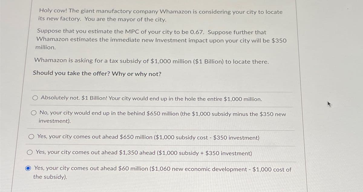 Holy cow! The giant manufactory company Whamazon is considering your city to locate
its new factory. You are the mayor of the city.
Suppose that you estimate the MPC of your city to be 0.67. Suppose further that
Whamazon estimates the immediate new Investment impact upon your city will be $350
million.
Whamazon is asking for a tax subsidy of $1,000 million ($1 Billion) to locate there.
Should you take the offer? Why or why not?
Absolutely not. $1 Billion! Your city would end up in the hole the entire $1,000 million.
No, your city would end up in the behind $650 million (the $1,000 subsidy minus the $350 new
investment).
Yes, your city comes out ahead $650 million ($1,000 subsidy cost $350 investment)
-
Yes, your city comes out ahead $1,350 ahead ($1,000 subsidy + $350 investment)
Yes, your city comes out ahead $60 million ($1,060 new economic development - $1,000 cost of
the subsidy).