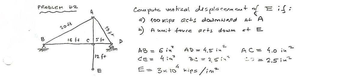 PROBLEM
B
20ft
16 ft
A
13f+
c|5f+
E
Th
12 ft
D
Compute vertical displacement of Eif:
a) 100 kips acts downward
b) A umit force acts down
At A
2
AD = 4.5 in ²
BC = 251²
AB=
6 in²
CE= 4im²
E = 3x 10" kips / im²
4
at E
AC = 4.0 in
= 2.5 in²