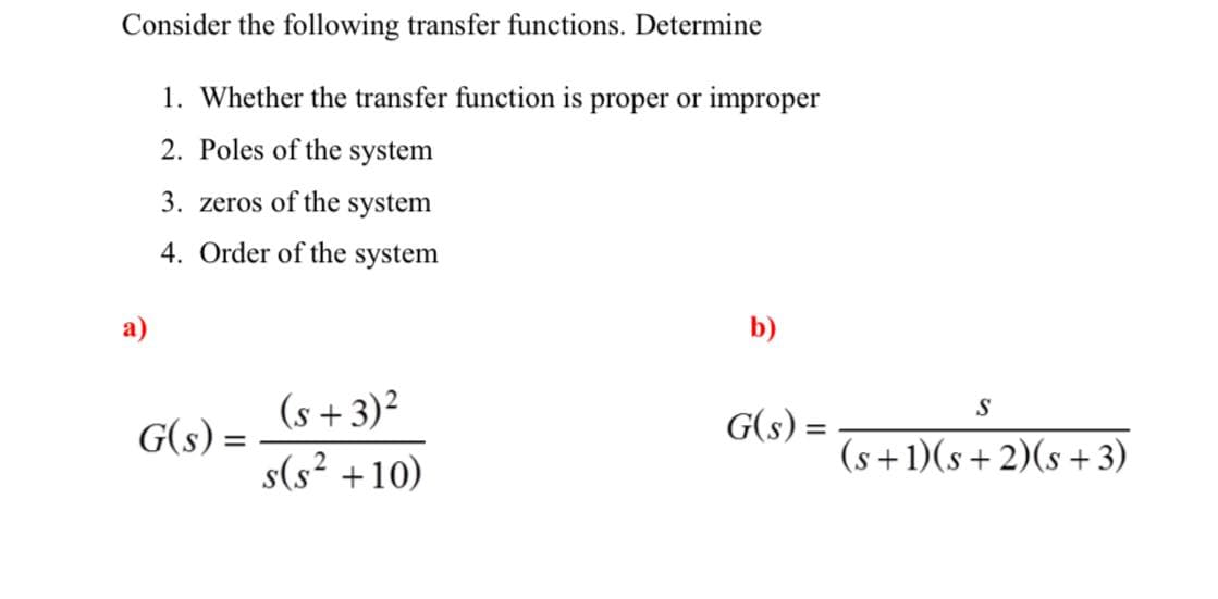 Consider the following transfer functions. Determine
1. Whether the transfer function is proper or improper
2. Poles of the system
3. zeros of the system
4. Order of the system
a)
b)
(s + 3)²
S
G(s) =
(s +1)(s+ 2)(s + 3)
G(s) =
%3D
s(s? +10)
