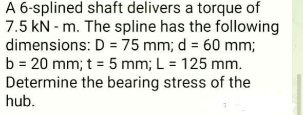 A 6-splined shaft delivers a torque of
7.5 kN - m. The spline has the following
dimensions: D = 75 mm; d = 60 mm;
b = 20 mm; t = 5 mm; L = 125 mm.
Determine the bearing stress of the
hub.
%3D
