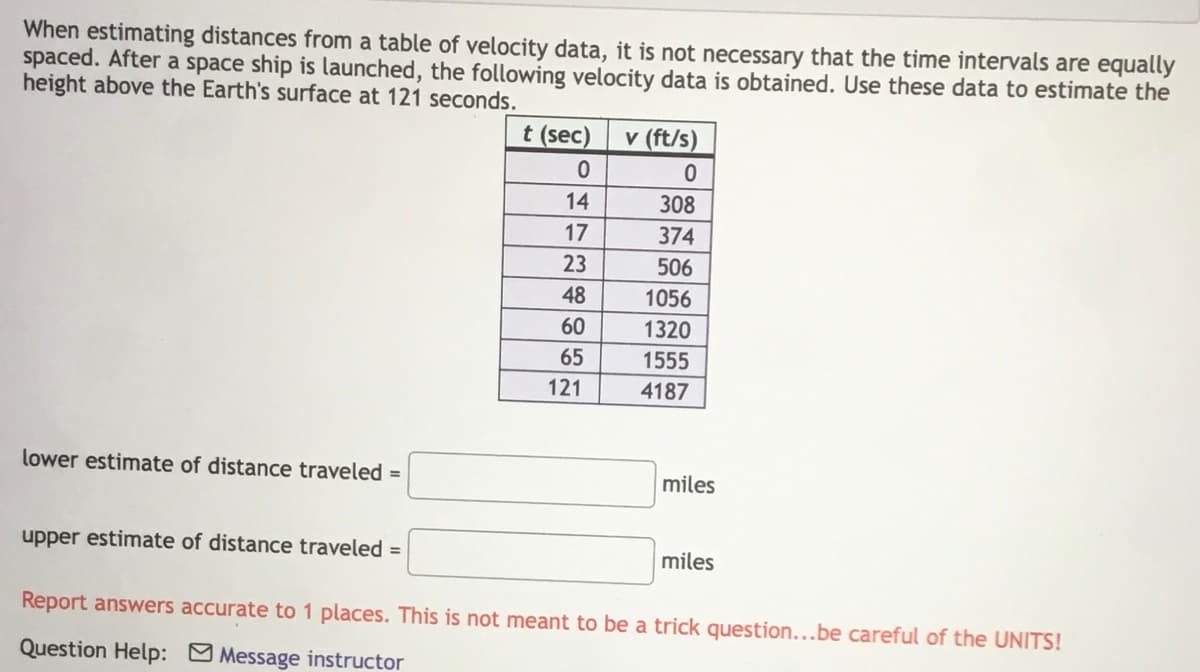 When estimating distances from a table of velocity data, it is not necessary that the time intervals are equally
spaced. After a space ship is launched, the following velocity data is obtained. Use these data to estimate the
height above the Earth's surface at 121 seconds.
t (sec)
v (ft/s)
V
14
308
17
374
23
506
48
1056
60
1320
65
1555
121
4187
lower estimate of distance traveled =
miles
upper estimate of distance traveled =
miles
Report answers accurate to 1 places. This is not meant to be a trick question...be careful of the UNITS!
Question Help: Message instructor
